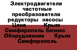 Электродвигатели, частотные преобразователи, редукторы, насосы › Цена ­ 123 - Крым, Симферополь Бизнес » Оборудование   . Крым,Симферополь